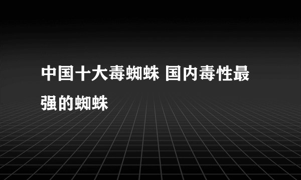 中国十大毒蜘蛛 国内毒性最强的蜘蛛