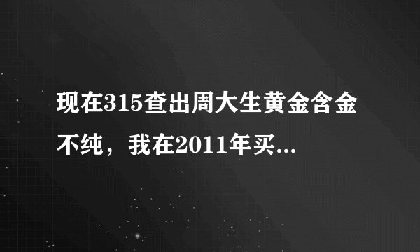 现在315查出周大生黄金含金不纯，我在2011年买了一条，没怎么带，可以退货吗？