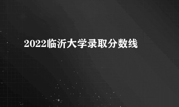 2022临沂大学录取分数线
