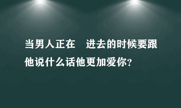 当男人正在揰进去的时候要跟他说什么话他更加爱你？