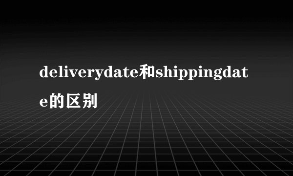 deliverydate和shippingdate的区别