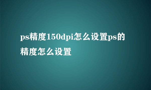 ps精度150dpi怎么设置ps的精度怎么设置