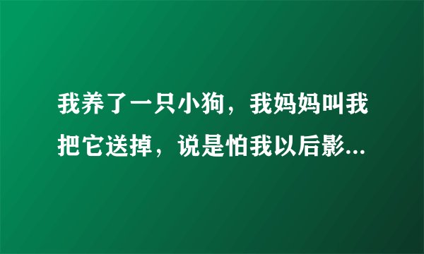 我养了一只小狗，我妈妈叫我把它送掉，说是怕我以后影响生小孩，我改怎么办