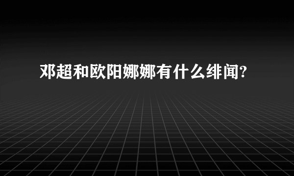 邓超和欧阳娜娜有什么绯闻?