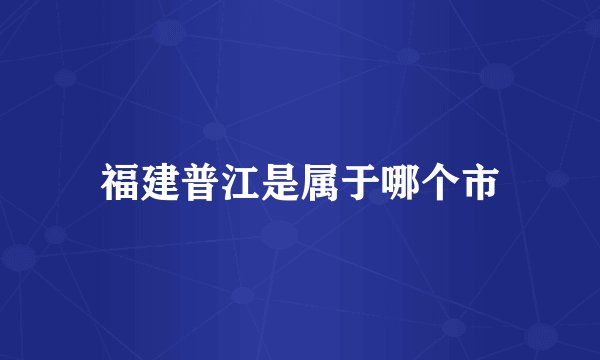 福建普江是属于哪个市