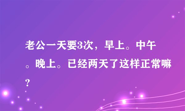 老公一天要3次，早上。中午。晚上。已经两天了这样正常嘛？
