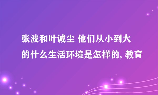 张波和叶诚尘 他们从小到大的什么生活环境是怎样的, 教育