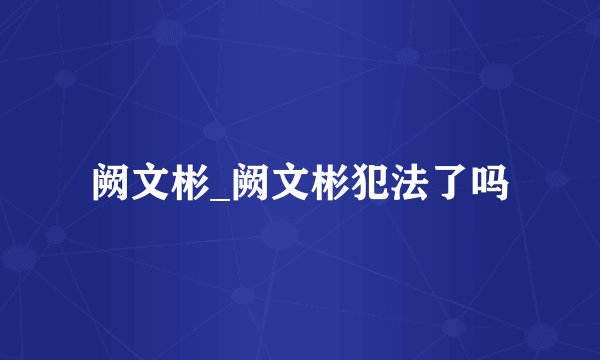 阙文彬_阙文彬犯法了吗