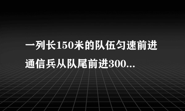 一列长150米的队伍匀速前进通信兵从队尾前进300米赶到对手传达命令后返回当通