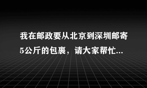 我在邮政要从北京到深圳邮寄5公斤的包裹，请大家帮忙算算，需要多少钱？谢谢！