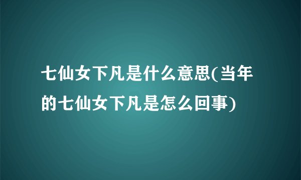 七仙女下凡是什么意思(当年的七仙女下凡是怎么回事)