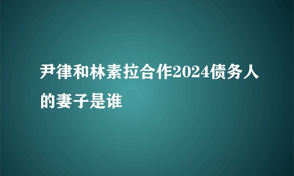 尹律和林素拉合作2024债务人的妻子是谁
