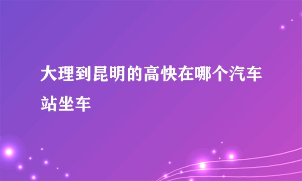 大理到昆明的高快在哪个汽车站坐车