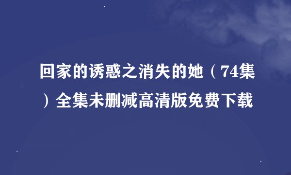 回家的诱惑之消失的她（74集）全集未删减高清版免费下载