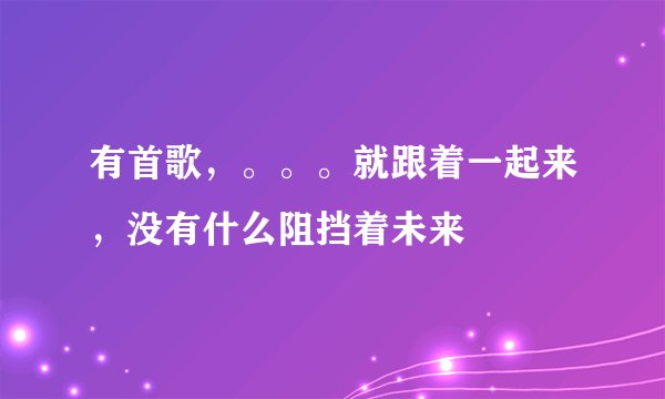 有首歌，。。。就跟着一起来，没有什么阻挡着未来