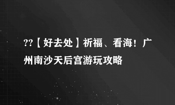 ??【好去处】祈福、看海！广州南沙天后宫游玩攻略