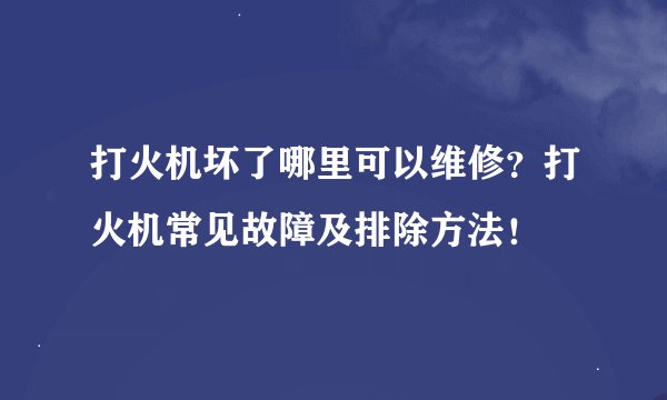 打火机坏了哪里可以维修?打火机常见故障及排除方法!