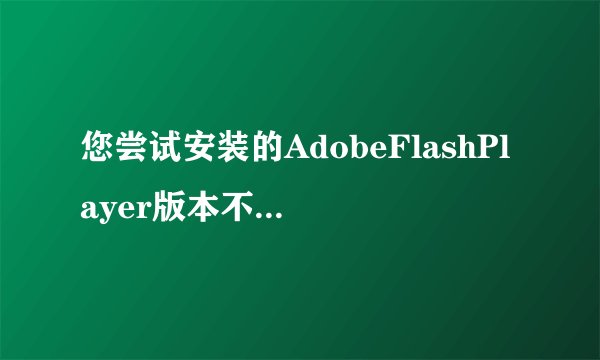 您尝试安装的AdobeFlashPlayer版本不是最新版本。一直提示这个，什么意思，高分求解