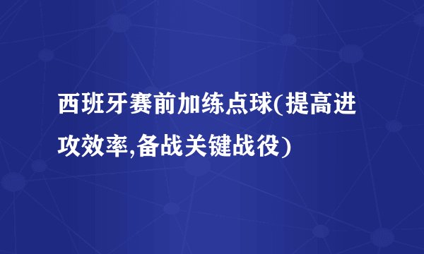 西班牙赛前加练点球(提高进攻效率,备战关键战役)