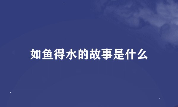如鱼得水的故事是什么
