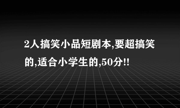2人搞笑小品短剧本,要超搞笑的,适合小学生的,50分!!