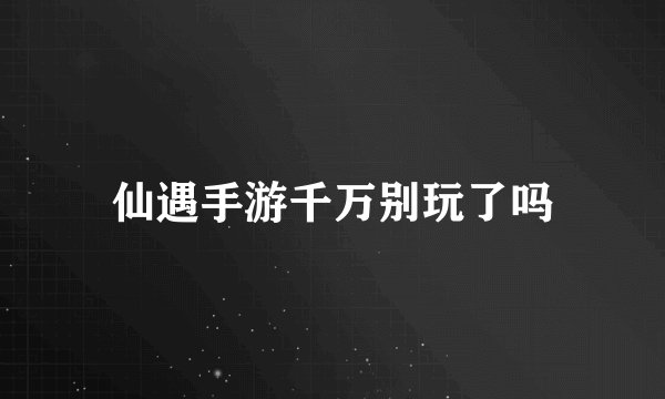 仙遇手游千万别玩了吗
