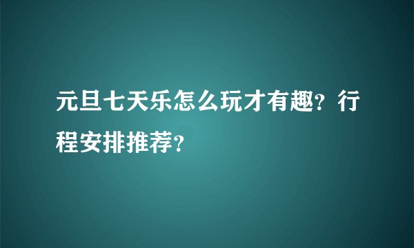 元旦七天乐怎么玩才有趣？行程安排推荐？