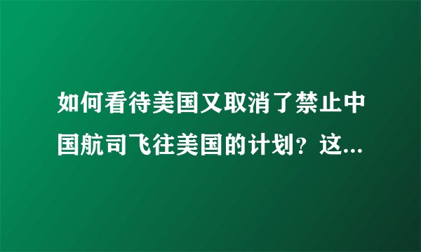 如何看待美国又取消了禁止中国航司飞往美国的计划？这个举动意味着什么？