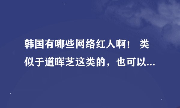 韩国有哪些网络红人啊！ 类似于道晖芝这类的，也可以是麻豆的。。。