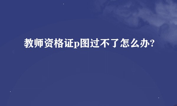 教师资格证p图过不了怎么办?