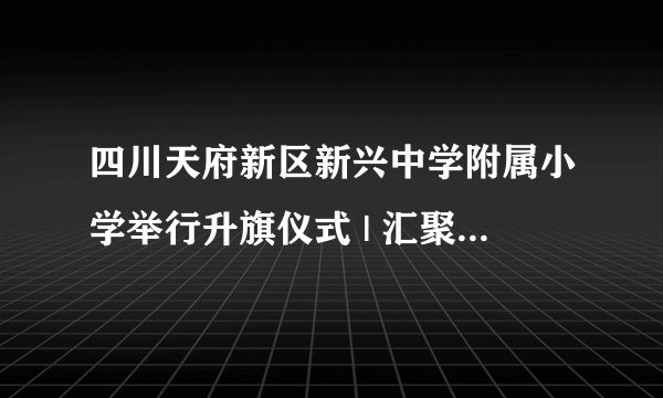 四川天府新区新兴中学附属小学举行升旗仪式 | 汇聚亿万心 点亮中国范
