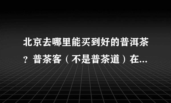 北京去哪里能买到好的普洱茶？普茶客（不是普茶道）在北京哪里有啊？