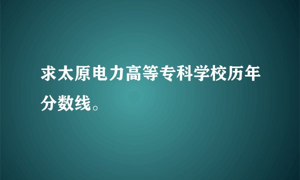 求太原电力高等专科学校历年分数线。
