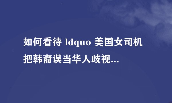 如何看待 ldquo 美国女司机把韩裔误当华人歧视辱骂 rdquo ? - 知乎