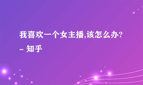 我喜欢一个女主播,该怎么办? - 知乎