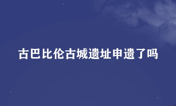 古巴比伦古城遗址申遗了吗