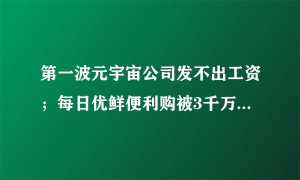 第一波元宇宙公司发不出工资；每日优鲜便利购被3千万收购；康师傅净利暴跌39%