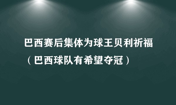 巴西赛后集体为球王贝利祈福（巴西球队有希望夺冠）
