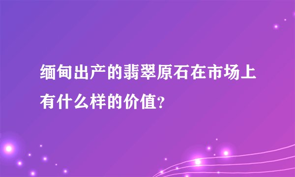 缅甸出产的翡翠原石在市场上有什么样的价值？