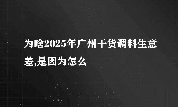 为啥2025年广州干货调料生意差,是因为怎么