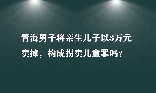 青海男子将亲生儿子以3万元卖掉，构成拐卖儿童罪吗？