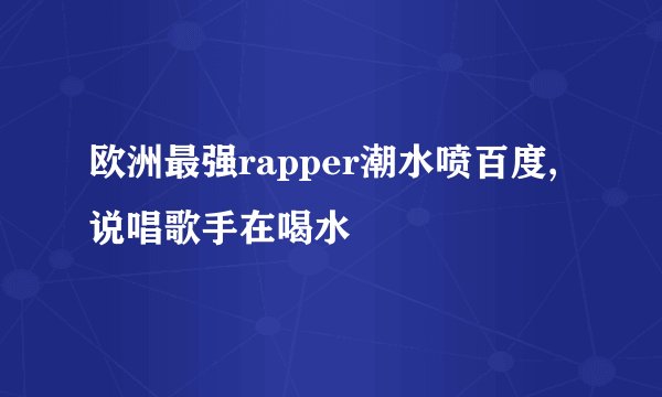 欧洲最强rapper潮水喷百度,说唱歌手在喝水