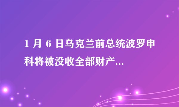 1 月 6 日乌克兰前总统波罗申科将被没收全部财产，目前情况如何？