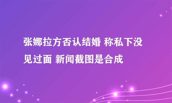 张娜拉方否认结婚 称私下没见过面 新闻截图是合成