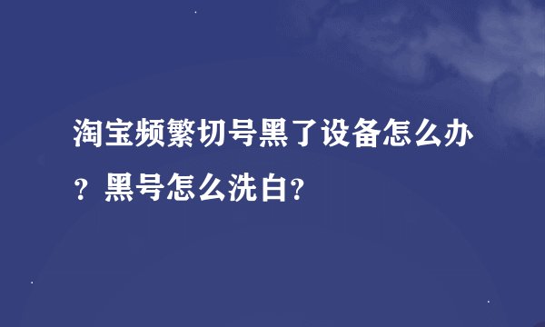淘宝频繁切号黑了设备怎么办？黑号怎么洗白？