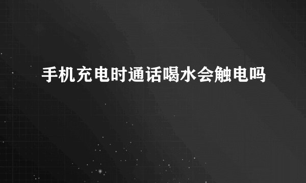 手机充电时通话喝水会触电吗