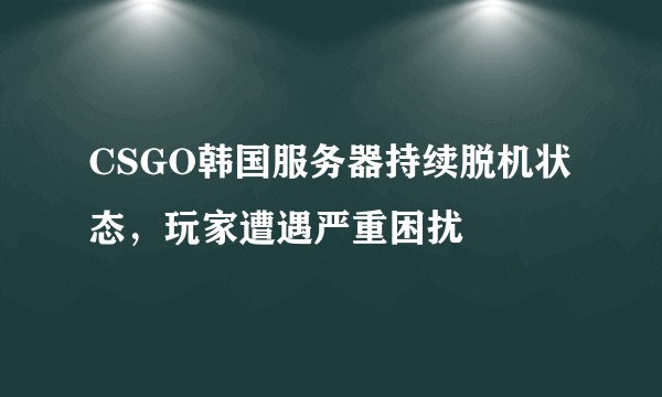 CSGO韩国服务器持续脱机状态，玩家遭遇严重困扰