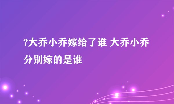 ?大乔小乔嫁给了谁 大乔小乔分别嫁的是谁