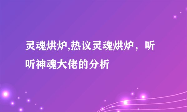 灵魂烘炉,热议灵魂烘炉，听听神魂大佬的分析