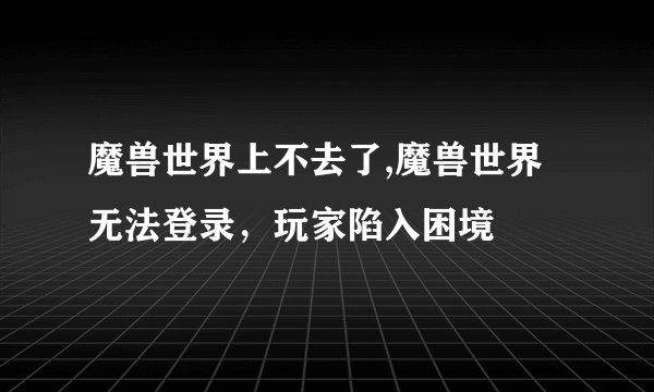 魔兽世界上不去了,魔兽世界无法登录，玩家陷入困境